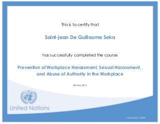 a
This is to certify that
a
Saint-jean De Guillaume Seka
a
a
has successfully completed the course
a
Prevention of Workplace Harassment, Sexual Harassment,
and Abuse of Authority in the Workplace
a
28 May 2015
Confirmation # 324495
 