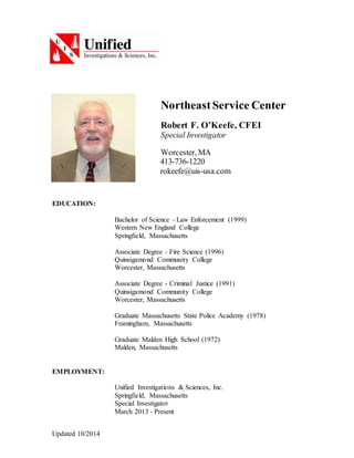 Updated 10/2014
NortheastService Center
Robert F. O’Keefe, CFEI
Special Investigator
Worcester, MA
413-736-1220
rokeefe@uis-usa.com
EDUCATION:
Bachelor of Science - Law Enforcement (1999)
Western New England College
Springfield, Massachusetts
Associate Degree - Fire Science (1996)
Quinsigamond Community College
Worcester, Massachusetts
Associate Degree - Criminal Justice (1991)
Quinsigamond Community College
Worcester, Massachusetts
Graduate Massachusetts State Police Academy (1978)
Framingham, Massachusetts
Graduate Malden High School (1972)
Malden, Massachusetts
EMPLOYMENT:
Unified Investigations & Sciences, Inc.
Springfield, Massachusetts
Special Investigator
March 2013 - Present
 