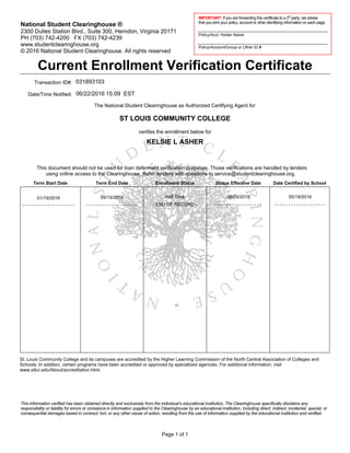 IMPORTANT: If you are forwarding this certificate to a 3rd
-party, we advise
that you print your policy, account or other identifying information on each page.
Policy/Acct. Holder Name
Policy/Account/Group or Other ID #
National Student Clearinghouse ®
2300 Dulles Station Blvd., Suite 300, Herndon, Virginia 20171
PH (703) 742-4200 FX (703) 742-4239
www.studentclearinghouse.org
© National Student Clearinghouse. All rights reserved
This information verified has been obtained directly and exclusively from the individual’s educational institution. The Clearinghouse specifically disclaims any
responsibility or liability for errors or omissions in information supplied to the Clearinghouse by an educational institution, including direct, indirect, incidental, special, or
consequential damages based in contract, tort, or any other cause of action, resulting from the use of information supplied by the educational institution and verified.
Transaction ID#:
Date/Time Notified:
The National Student Clearinghouse as Authorized Certifying Agent for
verifies the enrollment below for
Term Start Date Term End Date Enrollment Status Status Effective Date Date Certified by School
This document should not be used for loan deferment verification purposes. Those verifications are handled by lenders
using online access to the Clearinghouse. Refer lenders with questions to service@studentclearinghouse.org.
06/22/2016 15:09 EST
01/19/2016 05/19/2016
ST LOUIS COMMUNITY COLLEGE
- END OF RECORD -- - - - - - - - - - - - - - - - - - - - - - - - - - - - - - - - - - - - - -
031893103
St. Louis Community College and its campuses are accredited by the Higher Learning Commission of the North Central Association of Colleges and
Schools. In addition, certain programs have been accredited or approved by specialized agencies. For additional information, visit
www.stlcc.edu/About/accreditation.html.
2016
- - - - - - - - - - - - - - - - - - -
08/24/2015
- - - - - - - - - - - - - - - - - - -
05/15/2016
Current Enrollment Verification Certificate
KELSIE L ASHER
Page 1 of 1
Half Time
 