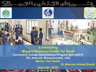 Establishing
Migrant Resource Center for Sindh
Community College Administrator Program-Spring2016
ITD, Amherst, Massachusetts, USA
Mentor: Ken Reade
Dr. Masroor Ahmed Shaikh
(April 20th
, 2016)
 