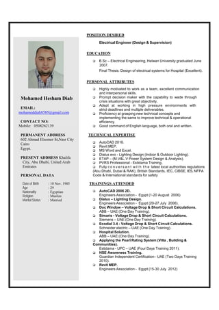 POSITION DESIRED
Electrical Engineer (Design & Supervision)
EDUCATION
 B.Sc – Electrical Engineering, Helwan University graduated June
2007.
Final Thesis: Design of electrical systems for Hospital (Excellent).
PERSONAL ATTRIBUTES
Mohamed Hesham Diab
EMAIL:
mohameddiab8585@gmail.com
CONTACT NO:
Mobile: 0508262139
PERMANENT ADDRESS
602 Ahmad Elzomor St,Nasr City
Cairo
Egypt.
PRESENT ADDRESS Khalifa
City, Abu Dhabi, United Arab
Emirates
PERSONAL DATA
Date of Birth : 10 Nov. 1985
Age : 29
Nationality : Egyptian
Religion : Muslim
Marital Status : Married
 Highly motivated to work as a team, excellent communication
and interpersonal skills.
 Prompt decision maker with the capability to wade through
crisis situations with great objectivity.
 Adept at working in high pressure environments with
strict deadlines and multiple deliverables.
 Proficiency at grasping new technical concepts and
implementing the same to improve technical & operational
efficiency.
 Good command of English language, both oral and written.
TECHNICAL EXPERTISE
 AutoCAD 2016.
 Revit MEP.
 MS Word and Excel.
 Dialux evo - Lighting Design (Indoor & Outdoor Lighting).
 ETAP – (M.V&L.V Power System Design & Analysis).
 PVRS Professional - Estidama Training.
 Fully c o n v e r s a n t w i t h t h e latest local authorities regulations
(Abu Dhabi, Dubai & RAK), British Standards, IEC, CIBSE, IES, NFPA
Code & International standards for safety
TRAININGS ATTENDED
 AutoCAD 2006 2D.
Engineers Association - Egypt (1-20 August 2006)
 Dialux – Lighting Design.
Engineers Association - Egypt (20-27 July 2006).
 Doc Window – Voltage Drop & Short Circuit Calculations.
ABB – UAE (One Day Training).
 Simaris - Voltage Drop & Short Circuit Calculations.
Siemens – UAE (One Day Training).
 Ecodial 3.4 - Voltage Drop & Short Circuit Calculations.
Schneider electric – UAE (One Day Training).
 Hospital Solution.
ABB – UAE (One Day Training).
 Applying the Pearl Rating System (Villa , Building &
Communities).
Estidama - UPC – UAE (Four Days Training 2011).
 HSE Awareness Training.
Guardian Independent Certification– UAE (Two Days Training
2010).
 Revit MEP.
Engineers Association - Egypt (15-30 July 2012)
 