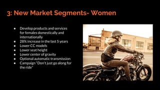 3: New Market Segments- Women
● Develop products and services
for females domestically and
internationally
● 28% increase in the last 5 years
● Lower CC models
● Lower seat height
● Lower center of gravity
● Optional automatic transmission
● Campaign “Don’t just go along for
the ride”
 