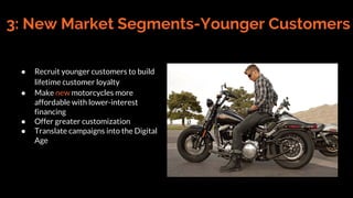 3: New Market Segments-Younger Customers
● Recruit younger customers to build
lifetime customer loyalty
● Make new motorcycles more
affordable with lower-interest
financing
● Offer greater customization
● Translate campaigns into the Digital
Age
 