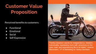 Customer Value
Proposition
Perceived benefits to customers:
● Functional
● Emotional
● Social
● Self-Expressive
"Harley-Davidson stands for independence, freedom,
individuality, expressing one's self, adventure on the
open road, and experiencing life to its fullest."-Joanne
Bischmann, VP of Marketing for Harley-Davidson
 