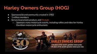Harley Owners Group (HOG)
● Sponsored brand community created in 1983
● 1 million members
● Serves to promote product, and lifestyle
○ Sponsors many motorcycle events, including rallies and rides for Harley
Davidson motorcycle enthusiasts
 