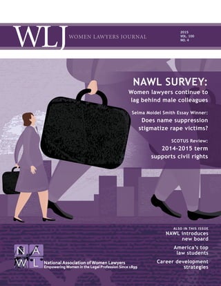 WOMEN LAWYERS JOURNAL
2015
VOL. 100
NO. 4
ALSO IN THIS ISSUE
NAWL introduces
new board
America’s top
law students
Career development
strategies
NAWL SURVEY:
Women lawyers continue to
lag behind male colleagues
Selma Moidel Smith Essay Winner:
Does name suppression
stigmatize rape victims?
SCOTUS Review:
2014-2015 term
supports civil rights
 