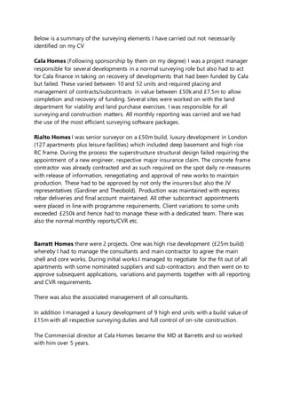 Below is a summary of the surveying elements I have carried out not necessarily
identified on my CV
Cala Homes (Following sponsorship by them on my degree) I was a project manager
responsible for several developments in a normal surveying role but also had to act
for Cala finance in taking on recovery of developments that had been funded by Cala
but failed. These varied between 10 and 52 units and required placing and
management of contracts/subcontracts in value between £50k and £7.5m to allow
completion and recovery of funding. Several sites were worked on with the land
department for viability and land purchase exercises. I was responsible for all
surveying and construction matters. All monthly reporting was carried and we had
the use of the most efficient surveying software packages.
Rialto Homes I was senior surveyor on a £50m build, luxury development in London
(127 apartments plus leisure facilities) which included deep basement and high rise
RC frame. During the process the superstructure structural design failed requiring the
appointment of a new engineer, respective major insurance claim. The concrete frame
contractor was already contracted and as such required on the spot daily re-measures
with release of information, renegotiating and approval of new works to maintain
production. These had to be approved by not only the insurers but also the JV
representatives (Gardiner and Theobold). Production was maintained with express
rebar deliveries and final account maintained. All other subcontract appointments
were placed in line with programme requirements. Client variations to some units
exceeded £250k and hence had to manage these with a dedicated team. There was
also the normal monthly reports/CVR etc.
Barratt Homes there were 2 projects. One was high rise development (£25m build)
whereby I had to manage the consultants and main contractor to agree the main
shell and core works. During initial works I managed to negotiate for the fit out of all
apartments with some nominated suppliers and sub-contractors and then went on to
approve subsequent applications, variations and payments together with all reporting
and CVR requirements.
There was also the associated management of all consultants.
In addition I managed a luxury development of 9 high end units with a build value of
£15m with all respective surveying duties and full control of on-site construction.
The Commercial director at Cala Homes became the MD at Barretts and so worked
with him over 5 years.
 