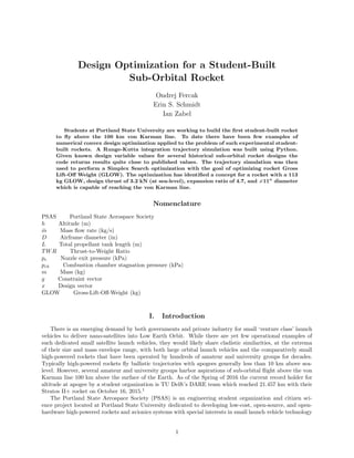 Design Optimization for a Student-Built
Sub-Orbital Rocket
Ondrej Fercak
Erin S. Schmidt
Ian Zabel
Students at Portland State University are working to build the ﬁrst student-built rocket
to ﬂy above the 100 km von Karman line. To date there have been few examples of
numerical convex design optimization applied to the problem of such experimental student-
built rockets. A Runge-Kutta integration trajectory simulation was built using Python.
Given known design variable values for several historical sub-orbital rocket designs the
code returns results quite close to published values. The trajectory simulation was then
used to perform a Simplex Search optimization with the goal of optimizing rocket Gross
Lift-Oﬀ Weight (GLOW). The optimization has identiﬁed a concept for a rocket with a 113
kg GLOW, design thrust of 3.2 kN (at sea-level), expansion ratio of 4.7, and 11” diameter
which is capable of reaching the von Karman line.
Nomenclature
PSAS Portland State Aerospace Society
h Altitude (m)
˙m Mass ﬂow rate (kg/s)
D Airframe diameter (in)
L Total propellant tank length (m)
TWR Thrust-to-Weight Ratio
pe Nozzle exit pressure (kPa)
pch Combustion chamber stagnation pressure (kPa)
m Mass (kg)
g Constraint vector
x Design vector
GLOW Gross-Lift-Oﬀ-Weight (kg)
I. Introduction
There is an emerging demand by both governments and private industry for small ‘venture class’ launch
vehicles to deliver nano-satellites into Low Earth Orbit. While there are yet few operational examples of
such dedicated small satellite launch vehicles, they would likely share cladistic similarities, at the extrema
of their size and mass envelope range, with both large orbital launch vehicles and the comparatively small
high-powered rockets that have been operated by hundreds of amateur and university groups for decades.
Typically high-powered rockets ﬂy ballistic trajectories with apogees generally less than 10 km above sea-
level. However, several amateur and university groups harbor aspirations of sub-orbital ﬂight above the von
Karman line 100 km above the surface of the Earth. As of the Spring of 2016 the current record holder for
altitude at apogee by a student organization is TU Delft’s DARE team which reached 21.457 km with their
Stratos II+ rocket on October 16, 2015.1
The Portland State Aerospace Society (PSAS) is an engineering student organization and citizen sci-
ence project located at Portland State University dedicated to developing low-cost, open-source, and open-
hardware high-powered rockets and avionics systems with special interests in small launch vehicle technology
1
 