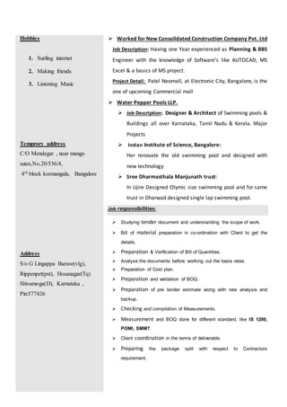 Hobbies
1. Surfing internet
2. Making friends
3. Listening Music
Temprory address
C/O Mendegar , near mango
sutes,No.20/536/4,
4th block kormangala, Bangalore
Address
S/o G Lingappa Baruve(vlg),
Rippenpet(pst), Hosanagar(Tq)
Shivamoga(D), Karnataka ,
Pin:577426
 Worked for New Consolidated Construction Company Pvt. Ltd
Job Description: Having one Year experienced as Planning & BBS
Engineer with the knowledge of Software’s like AUTOCAD, MS
Excel & a basics of MS project.
Project Detail: Patel Neomall, at Electronic City, Bangalore, is the
one of upcoming Commercial mall
 Water Pepper Pools LLP.
 Job Description: Designer & Architect of Swimming pools &
Buildings all over Karnataka, Tamil Nadu & Kerala. Major
Projects
 Indian Institute of Science, Bangalore:
Her renovate the old swimming pool and designed with
new technology
 Sree Dharmasthala Manjunath trust:
In Ujire Designed Olymic size swimming pool and for same
trust in Dharwad designed single lap swimming pool.
Job responsibilities:
 Studying tender document and understanding the scope of work.
 Bill of material preparation in co-ordination with Client to get the
details.
 Preparation & Verification of Bill of Quantities.
 Analyse the documents before working out the basis rates.
 Preparation of Cost plan.
 Preparation and validation of BOQ.
 Preparation of pre tender estimate along with rate analysis and
backup.
 Checking and compilation of Measurements.
 Measurement and BOQ done for different standard, like IS 1200,
POMI, SMM7.
 Client coordination in the terms of deliverable.
 Preparing the package split with respect to Contractors
requirement.
 