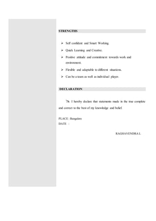 STRENGTHS
 Self confident and Smart Working.
 Quick Learning and Creative.
 Positive attitude and commitment towards work and
environment.
 Flexible and adaptable to different situations.
 Can be a team as well as individual player.
DECLARATION
 I hereby declare that statements made in the true complete
and correct to the best of my knowledge and belief.
PLACE : Bangalore
DATE :
RAGHAVENDRA L
 