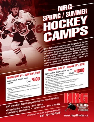 NRG’s High Performance Program is designed with the main
goal of improving the individual skill set of the athlete. On-
ice sessions designed and ran by Doug Sinclair will focus
on specialized skill development and technical breakdown
of power skating. Off-ice components will be designed for
the individual athlete, focusing upon sport specific work out
programs, speed-agility-quickness training, power, pre-
season conditioning and nutritional planning.
NRG’s High Performance Program is designed with the main
NRG
SPRING / SUMMER
HOCKEY
CAMPS
• Power Skating • Shooting • Puck Control
• Goaltending Development • Learn to skate • Intro to hockey
NRG offers Skill Specific programming year round including:
• Shooting • Puck Control
NRG offers Skill Specific programming year round including:
• Initial skills and assessment with each athlete.
• 3 trainer led, individually customized weight training programs
per week.
• 1 speed-agilityquickness sessions per week. Sessions performed
weekly.
• Nutritional guidance
• NRG T-Shirt & preferred discounts
• Unlimited access to RapidShots and Rapidhands
SPRING: MAY 9th - JUNE 30th, 2016
Ages: Bantam, Midget, Junior,
and Pro Cost:
$500
the individual athlete, focusing upon sport specific work out
programs, speed-agility-quickness training, power, pre-
season conditioning and nutritional planning.
NRG offers Skill Specific programming year round including:
• 5x week off-ice sessions – trainer led,individually customized weight training
programs and speed-agility-quickness sessions
• 3x week on-ice sessions
• Unlimited access to RapidShots and Rapidhands Training Systems
• Nutritional Coaching adjusted quarterly through the program
• NRG Uniform and Workout Gear
• Opt-in Yoga and Boxing sessions at preferred client pricing
• In-house physio and athletic therapy, massage and acupuncture is available,
most cases direct billed to medical
SUMMER: July 4th - August 26th, 2016
Ages: Bantam, Midget, Junior, and Pro
***Initial skills and assessment with
each athlete via RISE Sport Testing.
Cost:
$1600
745 Kingsbury Ave. in the Seven Oaks Sportsplex
Call: 204-783-9578
www.nrgathletes.ca
 