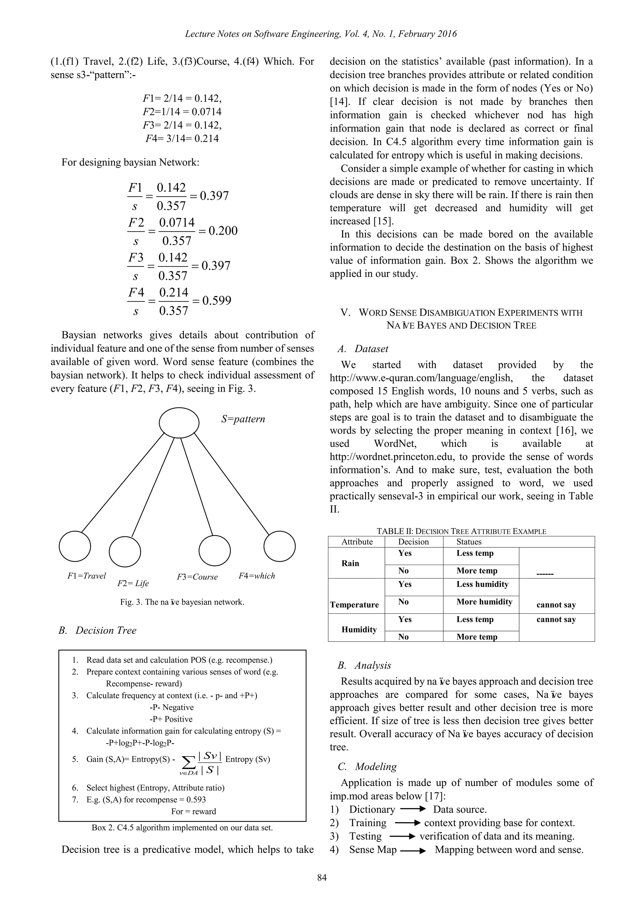 (1.(f1) Travel, 2.(f2) Life, 3.(f3)Course, 4.(f4) Which. For
sense s3-“pattern”:-
F1= 2/14 = 0.142,
F2=1/14 = 0.0714
F3= 2/14 = 0.142,
F4= 3/14= 0.214
For designing baysian Network:
1 0.142
0.397
0.357
2 0.0714
0.200
0.357
3 0.142
0.397
0.357
4 0.214
0.599
0.357
F
s
F
s
F
s
F
s
 
 
 
 
Baysian networks gives details about contribution of
individual feature and one of the sense from number of senses
available of given word. Word sense feature (combines the
baysian network). It helps to check individual assessment of
every feature (F1, F2, F3, F4), seeing in Fig. 3.
Fig. 3. The naïve bayesian network.
B. Decision Tree
Box 2. C4.5 algorithm implemented on our data set.
Decision tree is a predicative model, which helps to take
decision on the statistics’ available (past information). In a
decision tree branches provides attribute or related condition
on which decision is made in the form of nodes (Yes or No)
[14]. If clear decision is not made by branches then
information gain is checked whichever nod has high
information gain that node is declared as correct or final
decision. In C4.5 algorithm every time information gain is
calculated for entropy which is useful in making decisions.
Consider a simple example of whether for casting in which
decisions are made or predicated to remove uncertainty. If
clouds are dense in sky there will be rain. If there is rain then
temperature will get decreased and humidity will get
increased [15].
In this decisions can be made bored on the available
information to decide the destination on the basis of highest
value of information gain. Box 2. Shows the algorithm we
applied in our study.
V. WORD SENSE DISAMBIGUATION EXPERIMENTS WITH
NAÏVE BAYES AND DECISION TREE
A. Dataset
We started with dataset provided by the
http://www.e-quran.com/language/english, the dataset
composed 15 English words, 10 nouns and 5 verbs, such as
path, help which are have ambiguity. Since one of particular
steps are goal is to train the dataset and to disambiguate the
words by selecting the proper meaning in context [16], we
used WordNet, which is available at
http://wordnet.princeton.edu, to provide the sense of words
information’s. And to make sure, test, evaluation the both
approaches and properly assigned to word, we used
practically senseval-3 in empirical our work, seeing in Table
II.
TABLE II: DECISION TREE ATTRIBUTE EXAMPLE
Attribute Decision Statues
Rain
Yes Less temp
------No More temp
Temperature
Yes Less humidity
cannot sayNo More humidity
Humidity
Yes Less temp cannot say
No More temp
B. Analysis
Results acquired by naïve bayes approach and decision tree
approaches are compared for some cases, Naïve bayes
approach gives better result and other decision tree is more
efficient. If size of tree is less then decision tree gives better
result. Overall accuracy of Naïve bayes accuracy of decision
tree.
C. Modeling
1) Dictionary Data source.
2) Training context providing base for context.
3) Testing verification of data and its meaning.
4) Sense Map Mapping between word and sense.
1. Read data set and calculation POS (e.g. recompense.)
2. Prepare context containing various senses of word (e.g.
Recompense- reward)
3. Calculate frequency at context (i.e. - p- and +P+)
-P- Negative
-P+ Positive
4. Calculate information gain for calculating entropy (S) =
-P+log2P+-P-log2P-
5. Gain (S,A)= Entropy(S) -
DAv S
Sv
||
|| Entropy (Sv)
6. Select highest (Entropy, Attribute ratio)
7. E.g. (S,A) for recompense = 0.593
For = reward
F1=Travel
F2= Life
F3=Course F4=which
S=pattern
Lecture Notes on Software Engineering, Vol. 4, No. 1, February 2016
84
Application is made up of number of modules some of
imp.mod areas below [17]:
 