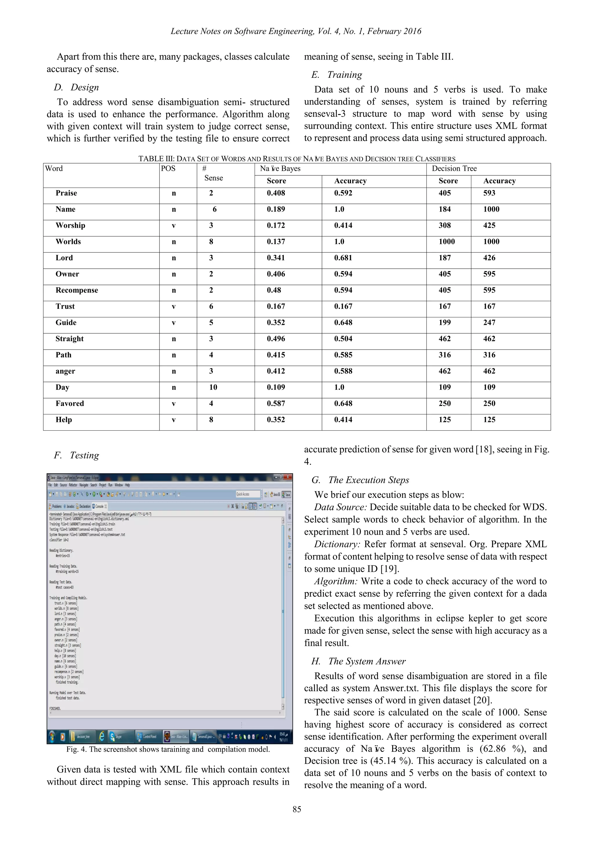 Apart from this there are, many packages, classes calculate
accuracy of sense.
D. Design
To address word sense disambiguation semi- structured
data is used to enhance the performance. Algorithm along
with given context will train system to judge correct sense,
which is further verified by the testing file to ensure correct
meaning of sense, seeing in Table III.
E. Training
Data set of 10 nouns and 5 verbs is used. To make
understanding of senses, system is trained by referring
senseval-3 structure to map word with sense by using
surrounding context. This entire structure uses XML format
to represent and process data using semi structured approach.
TABLE III: DATA SET OF WORDS AND RESULTS OF NAÏVE BAYES AND DECISION TREE CLASSIFIERS
Word POS #
Sense
Naïve Bayes Decision Tree
Score Accuracy Score Accuracy
Praise n 2 0.408 0.592 405 593
Name n 6 0.189 1.0 184 1000
Worship v 3 0.172 0.414 308 425
Worlds n 8 0.137 1.0 1000 1000
Lord n 3 0.341 0.681 187 426
Owner n 2 0.406 0.594 405 595
Recompense n 2 0.48 0.594 405 595
Trust v 6 0.167 0.167 167 167
Guide v 5 0.352 0.648 199 247
Straight n 3 0.496 0.504 462 462
Path n 4 0.415 0.585 316 316
anger n 3 0.412 0.588 462 462
Day n 10 0.109 1.0 109 109
Favored v 4 0.587 0.648 250 250
Help v 8 0.352 0.414 125 125
F. Testing
Fig. 4. The screenshot shows taraining and compilation model.
Given data is tested with XML file which contain context
without direct mapping with sense. This approach results in
accurate prediction of sense for given word [18], seeing in Fig.
4.
G. The Execution Steps
We brief our execution steps as blow:
Data Source: Decide suitable data to be checked for WDS.
Select sample words to check behavior of algorithm. In the
experiment 10 noun and 5 verbs are used.
Dictionary: Refer format at senseval. Org. Prepare XML
format of content helping to resolve sense of data with respect
to some unique ID [19].
Algorithm: Write a code to check accuracy of the word to
predict exact sense by referring the given context for a dada
set selected as mentioned above.
Execution this algorithms in eclipse kepler to get score
made for given sense, select the sense with high accuracy as a
final result.
H. The System Answer
Results of word sense disambiguation are stored in a file
called as system Answer.txt. This file displays the score for
respective senses of word in given dataset [20].
Lecture Notes on Software Engineering, Vol. 4, No. 1, February 2016
85
The said score is calculated on the scale of 1000. Sense
having highest score of accuracy is considered as correct
sense identification. After performing the experiment overall
accuracy of Naïve Bayes algorithm is (62.86 %), and
Decision tree is (45.14 %). This accuracy is calculated on a
data set of 10 nouns and 5 verbs on the basis of context to
resolve the meaning of a word.
 