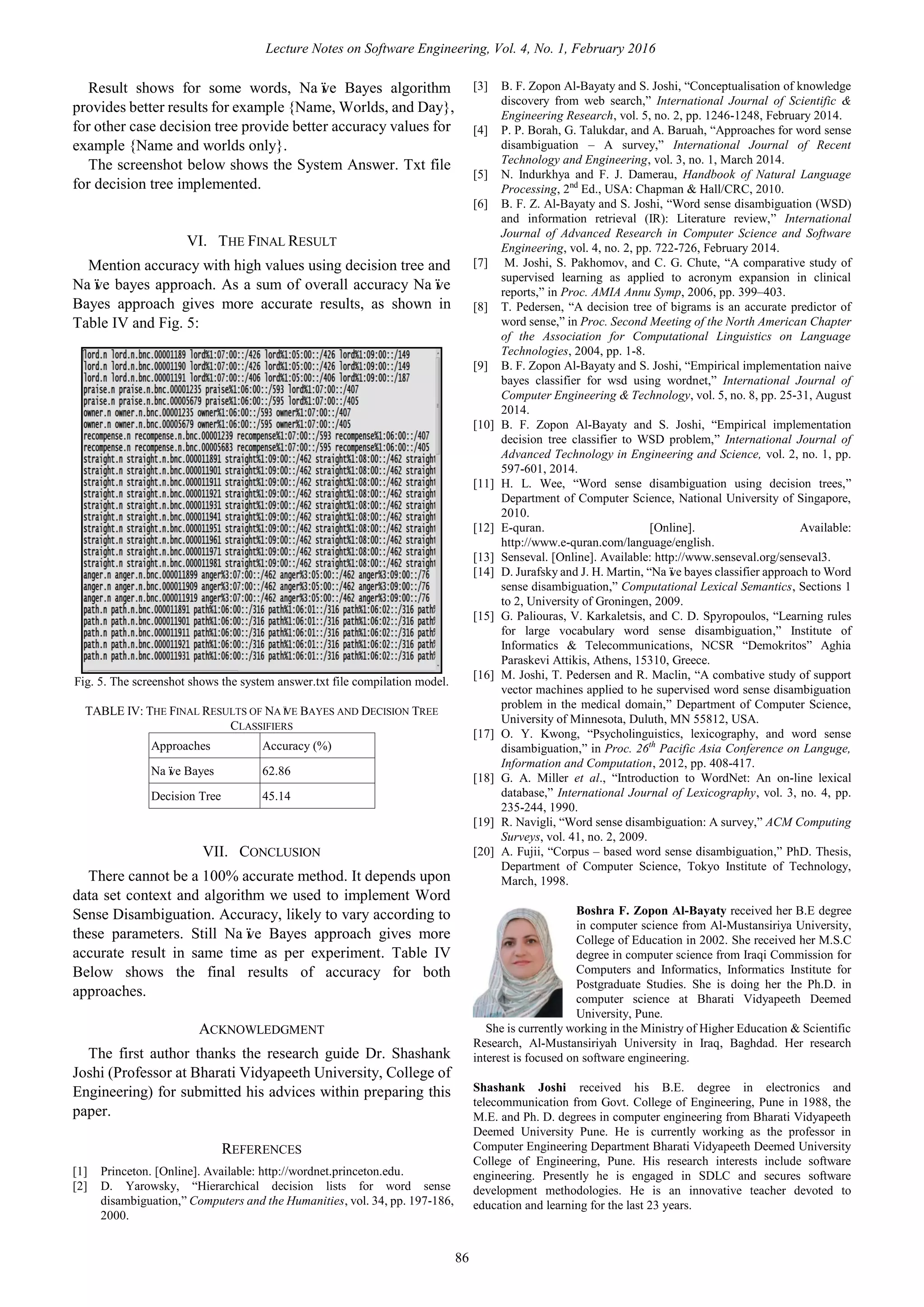 Lecture Notes on Software Engineering, Vol. 4, No. 1, February 2016
86
Result shows for some words, Naïve Bayes algorithm
provides better results for example {Name, Worlds, and Day},
for other case decision tree provide better accuracy values for
example {Name and worlds only}.
The screenshot below shows the System Answer. Txt file
for decision tree implemented.
VI. THE FINAL RESULT
Mention accuracy with high values using decision tree and
Naïve bayes approach. As a sum of overall accuracy Naïve
Bayes approach gives more accurate results, as shown in
Table IV and Fig. 5:
Fig. 5. The screenshot shows the system answer.txt file compilation model.
VII. CONCLUSION
There cannot be a 100% accurate method. It depends upon
data set context and algorithm we used to implement Word
Sense Disambiguation. Accuracy, likely to vary according to
these parameters. Still Naïve Bayes approach gives more
accurate result in same time as per experiment. Table IV
Below shows the final results of accuracy for both
approaches.
ACKNOWLEDGMENT
The first author thanks the research guide Dr. Shashank
Joshi (Professor at Bharati Vidyapeeth University, College of
Engineering) for submitted his advices within preparing this
paper.
REFERENCES
[1] Princeton. [Online]. Available: http://wordnet.princeton.edu.
[2] D. Yarowsky, “Hierarchical decision lists for word sense
disambiguation,” Computers and the Humanities, vol. 34, pp. 197-186,
2000.
[3] B. F. Zopon Al-Bayaty and S. Joshi, “Conceptualisation of knowledge
discovery from web search,” International Journal of Scientific &
Engineering Research, vol. 5, no. 2, pp. 1246-1248, February 2014.
[4] P. P. Borah, G. Talukdar, and A. Baruah, “Approaches for word sense
disambiguation – A survey,” International Journal of Recent
Technology and Engineering, vol. 3, no. 1, March 2014.
[5] N. Indurkhya and F. J. Damerau, Handbook of Natural Language
Processing, 2nd
Ed., USA: Chapman & Hall/CRC, 2010.
[6] B. F. Z. Al-Bayaty and S. Joshi, “Word sense disambiguation (WSD)
and information retrieval (IR): Literature review,” International
Journal of Advanced Research in Computer Science and Software
Engineering, vol. 4, no. 2, pp. 722-726, February 2014.
[7] M. Joshi, S. Pakhomov, and C. G. Chute, “A comparative study of
supervised learning as applied to acronym expansion in clinical
reports,” in Proc. AMIA Annu Symp, 2006, pp. 399–403.
[8] T. Pedersen, “A decision tree of bigrams is an accurate predictor of
word sense,” in Proc. Second Meeting of the North American Chapter
of the Association for Computational Linguistics on Language
Technologies, 2004, pp. 1-8.
[9] B. F. Zopon Al-Bayaty and S. Joshi, “Empirical implementation naive
bayes classifier for wsd using wordnet,” International Journal of
Computer Engineering & Technology, vol. 5, no. 8, pp. 25-31, August
2014.
[10] B. F. Zopon Al-Bayaty and S. Joshi, “Empirical implementation
decision tree classifier to WSD problem,” International Journal of
Advanced Technology in Engineering and Science, vol. 2, no. 1, pp.
597-601, 2014.
[11] H. L. Wee, “Word sense disambiguation using decision trees,”
Department of Computer Science, National University of Singapore,
2010.
[12] E-quran. [Online]. Available:
http://www.e-quran.com/language/english.
[13] Senseval. [Online]. Available: http://www.senseval.org/senseval3.
[14] D. Jurafsky and J. H. Martin, “Naïve bayes classifier approach to Word
sense disambiguation,” Computational Lexical Semantics, Sections 1
to 2, University of Groningen, 2009.
[15] G. Paliouras, V. Karkaletsis, and C. D. Spyropoulos, “Learning rules
for large vocabulary word sense disambiguation,” Institute of
Informatics & Telecommunications, NCSR “Demokritos” Aghia
Paraskevi Attikis, Athens, 15310, Greece.
[16] M. Joshi, T. Pedersen and R. Maclin, “A combative study of support
vector machines applied to he supervised word sense disambiguation
problem in the medical domain,” Department of Computer Science,
University of Minnesota, Duluth, MN 55812, USA.
[17] O. Y. Kwong, “Psycholinguistics, lexicography, and word sense
disambiguation,” in Proc. 26th
Pacific Asia Conference on Languge,
Information and Computation, 2012, pp. 408-417.
[18] G. A. Miller et al., “Introduction to WordNet: An on-line lexical
database,” International Journal of Lexicography, vol. 3, no. 4, pp.
235-244, 1990.
[19] R. Navigli, “Word sense disambiguation: A survey,” ACM Computing
Surveys, vol. 41, no. 2, 2009.
[20] A. Fujii, “Corpus – based word sense disambiguation,” PhD. Thesis,
Department of Computer Science, Tokyo Institute of Technology,
March, 1998.
Boshra F. Zopon Al-Bayaty received her B.E degree
in computer science from Al-Mustansiriya University,
College of Education in 2002. She received her M.S.C
degree in computer science from Iraqi Commission for
Computers and Informatics, Informatics Institute for
Postgraduate Studies. She is doing her the Ph.D. in
computer science at Bharati Vidyapeeth Deemed
University, Pune.
She is currently working in the Ministry of Higher Education & Scientific
Research, Al-Mustansiriyah University in Iraq, Baghdad. Her research
interest is focused on software engineering.
Shashank Joshi received his B.E. degree in electronics and
telecommunication from Govt. College of Engineering, Pune in 1988, the
M.E. and Ph. D. degrees in computer engineering from Bharati Vidyapeeth
Deemed University Pune. He is currently working as the professor in
Computer Engineering Department Bharati Vidyapeeth Deemed University
College of Engineering, Pune. His research interests include software
engineering. Presently he is engaged in SDLC and secures software
development methodologies. He is an innovative teacher devoted to
education and learning for the last 23 years.
TABLE IV: THE FINAL RESULTS OF NAÏVE BAYES AND DECISION TREE
CLASSIFIERS
Approaches Accuracy (%)
Naïve Bayes 62.86
Decision Tree 45.14
 
