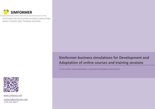 SIMFORMER
PLATFORM FOR DEVELOPING BUSINESS SIMULATION -
BASED COURSES AND TRAINING SESSIONS
Simformer business simulations for Development and
Adaptation of online courses and training sessions
A manual for course developers, instructional designers and trainers
www.simfomer.com
academy@simformer.com
+370 520 30677
 