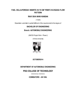 FUEL CELLS-POROUS INSERTS IN 70 CM² PEMFC IN ZIGZAG FLOW
PATTERN
RAVI SIVA MANI KANDAN
(11A248)
Dissertation submitted in partial fulfillment of the requirements for the degree of
BACHELOR OF ENGINEERING
Branch: AUTOMOBILE ENGINEERING
(08A720 Project Work - Phase I)
of Anna University
OCTOBER2014
DEPARTMENT OF AUTOMOBILE ENGINEERING
PSG COLLEGE OF TECHNOLOGY
(Autonomous Institution)
COIMBATORE – 641 004.
 