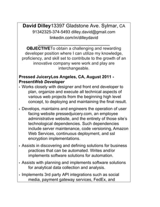 David Dilley13397 Gladstone Ave. Sylmar, CA
91342 32 5-374-5493 dilley.david@gmail.com
linkedin.com/in/dilleydavid
______________________________________
OBJECTIVETo obtain a challenging and rewarding
developer position where I can utilize my knowledge,
proficiency, and skill set to contribute to the growth of an
innovative company were work and play are
interchangeable.
Pressed JuiceryLos Angeles, CA, August 2011 -
PresentWeb Developer
• Works closely with designer and front end developer to
plan, organize and execute all technical aspects of
various web projects from the beginning high level
concept, to deploying and maintaining the final result.
• Develops, maintains and engineers the operation of user
facing website pressedjuicery.com, an employee
administrative website, and the entirety of those site’s
technological dependencies. Such dependencies
include server maintenance, code versioning, Amazon
Web Services, continuous deployment, and ssl
encryption implementations.
• Assists in discovering and defining solutions for business
practices that can be automated. Writes and/or
implements software solutions for automation.
• Assists with planning and implements software solutions
for analytical data collection and analysis.
• Implements 3rd party API integrations such as social
media, payment gateway services, FedEx, and
 