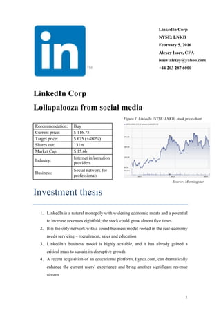   1	
  
LinkedIn Corp
NYSE: LNKD
February 5, 2016
Alexey Isaev, CFA
isaev.alexey@yahoo.com
+44 203 287 6000
LinkedIn Corp
Lollapalooza from social media
Figure 1. LinkedIn (NYSE: LNKD) stock price chart
Source: Morningstar
Investment thesis
1. LinkedIn is a natural monopoly with widening economic moats and a potential
to increase revenues eightfold; the stock could grow almost five times
2. It is the only network with a sound business model rooted in the real-economy
needs servicing – recruitment, sales and education
3. LinkedIn’s business model is highly scalable, and it has already gained a
critical mass to sustain its disruptive growth
4. A recent acquisition of an educational platform, Lynda.com, can dramatically
enhance the current users’ experience and bring another significant revenue
stream
Recommendation: Buy
Current price: $ 116.78
Target price: $ 675 (+480%)
Shares out: 131m
Market Cap: $ 15.6b
Industry:
Internet information
providers
Business:
Social network for
professionals
 