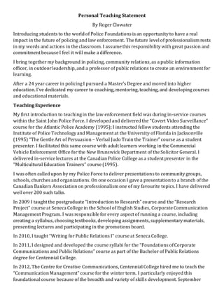 Personal Teaching Statement
By Roger Clowater
Introducing students to the world of Police Foundations is an opportunity to have a real
impact in the future of policing and law enforcement. The future level of professionalism rests
in my words and actions in the classroom. I assume this responsibility with great passion and
commitment because I feel it will make a difference.
I bring together my background in policing, community relations, as a public information
officer, in outdoorleadership, and a professor of public relations to create an environment for
learning.
After a 24 year career in policing I pursued a Master’s Degree and moved into higher
education. I’ve dedicated my career to coaching, mentoring, teaching, and developing courses
and educational materials.
TeachingExperience
My first introduction to teaching in the law enforcement field was during in-service courses
within the Saint John Police Force. I developed and delivered the “Covert Video Surveillance”
course for the Atlantic Police Academy (1995); I instructed fellow students attending the
Institute of Police Technology and Management at the University ofFlorida in Jacksonville
(1995) “The Gentle Art of Persuasion – Verbal Judo Train the Trainer” course as a student
presenter. I facilitated this same course with adult learners working in the Commercial
Vehicle Enforcement Office for the New Brunswick Department of the Solicitor General. I
delivered in-service lectures at the Canadian Police College as a student presenter in the
“Multicultural Education Trainers” course (1995).
I was often called upon by my Police Force to deliver presentations to community groups,
schools, churches and organizations. On one occasion I gave a presentation to a branch ofthe
Canadian Bankers Association on professionalism one of my favourite topics. I have delivered
well over 200 such talks.
In 2009 I taught the postgraduate “Introduction to Research” course and the “Research
Project” course at Seneca College in the School of English Studies, Corporate Communication
Management Program. I was responsible for every aspect of running a course, including
creating a syllabus, choosing textbooks, developing assignments, supplementary materials,
presenting lectures and participating in the promotions board.
In 2010, I taught “Writing for Public Relations I” course at Seneca College.
In 2011, I designed and developed the course syllabi for the “Foundations ofCorporate
Communications and Public Relations” course as part of the Bachelor of Public Relations
degree for Centennial College.
In 2012, The Centre for Creative Communications, Centennial College hired me to teach the
“Communication Management” course for the winter term. I particularly enjoyed this
foundational course because ofthe breadth and variety of skills development. September
 