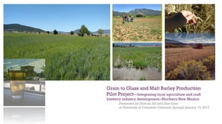 +
Grain to Glass and Malt Barley Production
Pilot Project—Integrating local agriculture and craft
brewery industry development--Northern New Mexico
Presented by Duncan Sill and Dan Irion
at University of Colorado-Colorado Springs January 15,2017
 