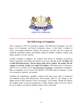 11
The DJB Group of Companies
Since its inception in 1987 as a construction company, ‘The DJB Group of Companies’ has a rich
legacy in the Construction and Project Development industry in Asia Pacific. Committed to
service, and acquiring international expertise and experience over these years the Company has
organically transcended countries and continents through its subsidiary companies creating a long
lasting reputation of service and trust.
Currently established in Singapore, the Company looks forward to embarking on promising
business opportunities and entering new industries across Asia, especially in India. Its Indian arm
is called DJB Infrastructures and Developers India Private Limited. The product that the
company is currently working on is called G2G holidays. DJB Infrastructures & Developers
India Pvt. Ltd. is an Indian arm of ‘The DJB Group of Companies‘, headquartered in Singapore.
Built on a foundation of over 30 years, the reputation of The DJB Group of Companies is rooted
in its international experience and expertise.
Combining the comprehensive capabilities acquired by the group across variety of commercial
and residential projects, DJB Infrastructures and Developers India Pvt. Ltd., through its first
flagship project in India, introduces its first 5 star property - G2G Amritsar. Through this offering,
the Company intends to connect the generations of Indian Diaspora settled all over the world to
the city of Amritsar and bring the spiritually inclined closer to their faith.
26
 