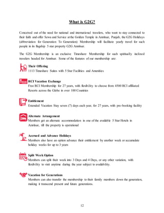 12
What is G2G?
Conceived out of the need for national and international travelers, who want to stay connected to
their faith and offer Sewa and Service at the Golden Temple in Amritsar, Punjab, the G2G Holidays
(abbreviation for Generation To Generation) Membership will facilitate yearly travel for such
people in its flagship 5 star property G2G Amritsar.
The G2G Membership is an exclusive Timeshare Membership for such spiritually inclined
travelers headed for Amritsar. Some of the features of our membership are:
Their Offering
1113 Timeshare Suites with 5 Star Facilities and Amenities
RCI Vacation Exchange
Free RCI Membership for 27 years, with flexibility to choose from 4500 RCI affiliated
Resorts across the Globe in over 100 Countries
Entitlement
Extended Vacation Stay seven (7) days each year, for 27 years, with pre-booking facility
Alternate Arrangement
Members get an alternate accommodation in one of the available 5 Star Hotels in
Amritsar, till the property is operational
Accrued and Advance Holidays
Members also have an option advance their entitlement by another week or accumulate
holiday weeks for up to 3 years
Split Week Option
Members can split their week into 3 Days and 4 Days, or any other variation, with
flexibility to visit anytime during the year subject to availability.
Vacation for Generations
Members can also transfer the membership to their family members down the generation,
making it transcend present and future generations.
 