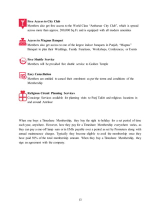 13
Free Access to City Club
Members also get free access to the World Class “Ambarsar City Club”, which is spread
across more than approx. 200,000 Sq.Ft. and is equipped with all modern amenities
Access to Magnus Banquet
Members also get access to one of the largest indoor banquets in Punjab, “Magnus”
Banquet to plan their Weddings, Family Functions, Workshops, Conferences, or Events
Free Shuttle Service
Members will be provided free shuttle service to Golden Temple
Easy Cancellation
Members are entitled to cancel their enrolment as per the terms and conditions of the
Membership
Religious Circuit Planning Services
Concierge Services available for planning visits to Panj Takht and religious locations in
and around Amritsar
When one buys a Timeshare Membership, they buy the right to holiday for a set period of time
each year, anywhere. However, how they pay for a Timeshare Membership everywhere varies, as
they can pay a one-off lump sum or in EMIs payable over a period as set by Promoters along with
annual maintenance charges. Typically they become eligible to avail the membership once they
have paid 50% of the total membership amount. When they buy a Timeshare Membership, they
sign an agreement with the company.
 