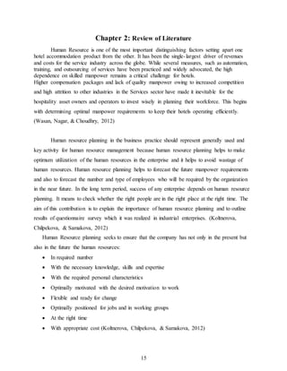 15
Chapter 2: Review of Literature
Human Resource is one of the most important distinguishing factors setting apart one
hotel accommodation product from the other. It has been the single-largest driver of revenues
and costs for the service industry across the globe. While several measures, such as automation,
training, and outsourcing of services have been practiced and widely advocated, the high
dependence on skilled manpower remains a critical challenge for hotels.
Higher compensation packages and lack of quality manpower owing to increased competition
and high attrition to other industries in the Services sector have made it inevitable for the
hospitality asset owners and operators to invest wisely in planning their workforce. This begins
with determining optimal manpower requirements to keep their hotels operating efficiently.
(Wasan, Nagar, & Choudhry, 2012)
Human resource planning in the business practice should represent generally used and
key activity for human resource management because human resource planning helps to make
optimum utilization of the human resources in the enterprise and it helps to avoid wastage of
human resources. Human resource planning helps to forecast the future manpower requirements
and also to forecast the number and type of employees who will be required by the organization
in the near future. In the long term period, success of any enterprise depends on human resource
planning. It means to check whether the right people are in the right place at the right time. The
aim of this contribution is to explain the importance of human resource planning and to outline
results of questionnaire survey which it was realized in industrial enterprises. (Koltnerova,
Chilpekova, & Samakova, 2012)
Human Resource planning seeks to ensure that the company has not only in the present but
also in the future the human resources:
 In required number
 With the necessary knowledge, skills and expertise
 With the required personal characteristics
 Optimally motivated with the desired motivation to work
 Flexible and ready for change
 Optimally positioned for jobs and in working groups
 At the right time
 With appropriate cost (Koltnerova, Chilpekova, & Samakova, 2012)
 