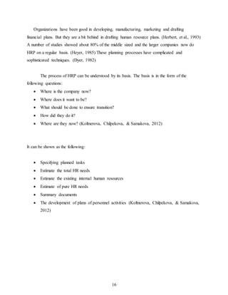 16
Organizations have been good in developing, manufacturing, marketing and drafting
financial plans. But they are a bit behind in drafting human resource plans. (Herbert, et al., 1993)
A number of studies showed about 80% of the middle sized and the larger companies now do
HRP on a regular basis. (Heyer, 1985) These planning processes have complicated and
sophisticated techniques. (Dyer, 1982)
The process of HRP can be understood by its basis. The basis is in the form of the
following questions:
 Where is the company now?
 Where does it want to be?
 What should be done to ensure transition?
 How did they do it?
 Where are they now? (Koltnerova, Chilpekova, & Samakova, 2012)
It can be shown as the following:
 Specifying planned tasks
 Estimate the total HR needs
 Estimate the existing internal human resources
 Estimate of pure HR needs
 Summary documents
 The development of plans of personnel activities (Koltnerova, Chilpekova, & Samakova,
2012)
 