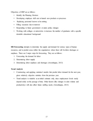17
Objectives of HRP are as follows:
• Identify the Planning Horizon:
• Developing employee skill sets to launch new products or processes
• Replacing personnel known to be retiring
• Filling vacancies due to turnover
• Responding to future government or union policy changes
• Working with colleges or universities to increase the number of graduates with a specific
desirable educational background
HR Forecasting attempts to determine the supply and demand for various types of human
resources, and to predict areas within the organization where there will be labor shortages or
surpluses. There are 3 major steps for forecasting. They are as follows:
1. Forecasting the demand for labor
2. Determining labor supply
3. Determining labor surpluses and shortages (Aswathappa, 2013)
Trend Analysis
• Constructing and applying statistical models that predict labor demand for the next year,
given relatively objective statistics from the previous year.
• Trend analysis is valuable as an initial estimate only, since employment levels rarely
depend solely on the passage of time. Other factors (like changes in sales volume and
productivity) will also affect future staffing needs. (Aswathappa, 2013)
 
