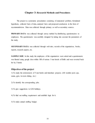 18
Chapter 3: Research Methods and Procedures
The project is a systematic presentation consisting of enunciated problem, formulated
hypothesis, collected facts of data, analyzed facts and proposed conclusions in the form of
recommendations. Data was collected through primary as well as secondary sources.
PRIMARY DATA: was collected through survey method by distributing questionnaires to
employees. The questionnaire was carefully designed by taking into account the parameters of
the study.
SECONDARY DATA: was collected through web sites, records of the organization, books,
reports, research papers, etc.
SAMPLE SIZE: In this study the employees of the organization were asked and a questionnaire
was floated using google docs within HR of various 5 star hotels of Delhi and were reverted back
for by 3 hotels.
Objectives of the project
1) To study the environment of 5 star hotels and timeshare projects. (All weather pool, spa,
sauna, gym, in-room dining, etc.)
2) To identify the corresponding jobs.
3) To give suggestions to G2G holidays.
4) To find out staffing requirement and establish logic for it.
5) To make annual staffing budget.
 