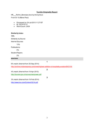 3
Turnitin Originality Report
HR___Rohini_Banerjee.docx by Anonymous
From SI 15 (Mansi Paul)
 Processed on 24-Jul-2015 11:27 IST
 ID: 557410713
 Word Count: 2434
Similarity Index
13%
Similarity by Source
Internet Sources:
13%
Publications:
0%
Student Papers:
2%
sources:
1
6% match (Internet from 30-Sep-2014)
http://archive.indianexpress.com/news/highest-attrition-in-hospitality-aviation/943116/
2
4% match (Internet from 19-Apr-2010)
http://tourism.gov.in/survey/manpower.pdf
3
3% match (Internet from 19-Feb-2014)
http://www.hvs.com/Content/3214.pdf
 