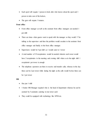 32
 Each sport will require 1 person to look after who knows about the sport and 1
person to take care of the lockers.
 The gym will require 5 trainers.
Front office
 Front office manager as well as the assistant front office managers are needed 1
per shift
 There are times when guests want to speak with the manager so they would 1st be
talking to the supervisor and then the problem would escalate to the assistant front
office manager and finally to the front office manager.
 Supervisors would be 5 per shift as 1 would cater to 1 tower
 A total number of 19 receptionists would be needed wherein each tower would
have 2 receptionists in the morning and evening shift where as in the night shift 1
receptionist per tower is enough
 The telephone operators are there to receive and transfer calls, whereas in the day
there can be 2 per tower while during the night as the calls would be less there can
be 1 per tower
HR
 Has just 1 shift
 1 Senior HR Manager required who is the head of department whereas he can be
assisted by 5 assistants catering to one tower each
 They could be equipped with technology like SPSS etc.
 
