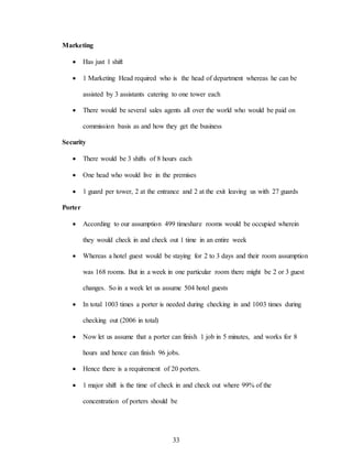 33
Marketing
 Has just 1 shift
 1 Marketing Head required who is the head of department whereas he can be
assisted by 3 assistants catering to one tower each
 There would be several sales agents all over the world who would be paid on
commission basis as and how they get the business
Security
 There would be 3 shifts of 8 hours each
 One head who would live in the premises
 1 guard per tower, 2 at the entrance and 2 at the exit leaving us with 27 guards
Porter
 According to our assumption 499 timeshare rooms would be occupied wherein
they would check in and check out 1 time in an entire week
 Whereas a hotel guest would be staying for 2 to 3 days and their room assumption
was 168 rooms. But in a week in one particular room there might be 2 or 3 guest
changes. So in a week let us assume 504 hotel guests
 In total 1003 times a porter is needed during checking in and 1003 times during
checking out (2006 in total)
 Now let us assume that a porter can finish 1 job in 5 minutes, and works for 8
hours and hence can finish 96 jobs.
 Hence there is a requirement of 20 porters.
 1 major shift is the time of check in and check out where 99% of the
concentration of porters should be
 