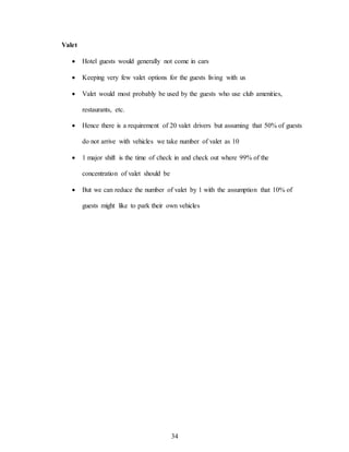 34
Valet
 Hotel guests would generally not come in cars
 Keeping very few valet options for the guests living with us
 Valet would most probably be used by the guests who use club amenities,
restaurants, etc.
 Hence there is a requirement of 20 valet drivers but assuming that 50% of guests
do not arrive with vehicles we take number of valet as 10
 1 major shift is the time of check in and check out where 99% of the
concentration of valet should be
 But we can reduce the number of valet by 1 with the assumption that 10% of
guests might like to park their own vehicles
 