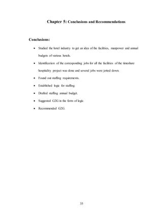 35
Chapter 5: Conclusions and Recommendations
Conclusions:
 Studied the hotel industry to get an idea of the facilities, manpower and annual
budgets of various hotels.
 Identification of the corresponding jobs for all the facilities of the timeshare
hospitality project was done and several jobs were jotted down.
 Found out staffing requirements.
 Established logic for staffing.
 Drafted staffing annual budget.
 Suggested G2G in the form of logic.
 Recommended G2G.
 