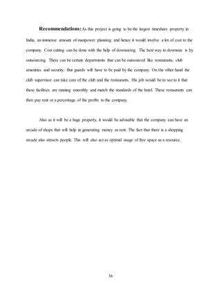 36
Recommendations:As this project is going to be the largest timeshare property in
India, an immense amount of manpower planning and hence it would involve a lot of cost to the
company. Cost cutting can be done with the help of downsizing. The best way to downsize is by
outsourcing. There can be certain departments that can be outsourced like restaurants, club
amenities and security. But guards will have to be paid by the company. On the other hand the
club supervisor can take care of the club and the restaurants. His job would be to see to it that
these facilities are running smoothly and match the standards of the hotel. These restaurants can
then pay rent or a percentage of the profits to the company.
Also as it will be a huge property, it would be advisable that the company can have an
arcade of shops that will help in generating money as rent. The fact that there is a shopping
arcade also attracts people. This will also act as optimal usage of free space as a resource.
 