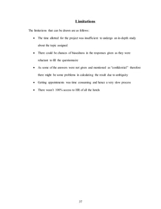 37
Limitations
The limitations that can be drawn are as follows:
 The time allotted for the project was insufficient to undergo an in-depth study
about the topic assigned
 There could be chances of biasedness in the responses given as they were
reluctant to fill the questionnaire
 As some of the answers were not given and mentioned as “confidential” therefore
there might be some problems in calculating the result due to ambiguity
 Getting appointments was time consuming and hence a very slow process
 There wasn’t 100% access to HR of all the hotels
 