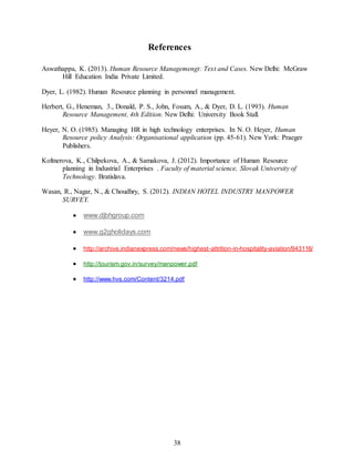 38
References
Aswathappa, K. (2013). Human Resource Managemengt: Text and Cases. New Delhi: McGraw
Hill Education India Private Limited.
Dyer, L. (1982). Human Resource planning in personnel management.
Herbert, G., Heneman, 3., Donald, P. S., John, Fosum, A., & Dyer, D. L. (1993). Human
Resource Management, 4th Edition. New Delhi: University Book Stall.
Heyer, N. O. (1985). Managing HR in high technology enterprises. In N. O. Heyer, Human
Resource policy Analysis: Organisational application (pp. 45-61). New York: Praeger
Publishers.
Koltnerova, K., Chilpekova, A., & Samakova, J. (2012). Importance of Human Resource
planning in Industrial Enterprises . Faculty of material science, Slovak University of
Technology. Bratislava.
Wasan, R., Nagar, N., & Choudhry, S. (2012). INDIAN HOTEL INDUSTRY MANPOWER
SURVEY.
 www.djbhgroup.com
 www.g2gholidays.com
 http://archive.indianexpress.com/news/highest-attrition-in-hospitality-aviation/943116/
 http://tourism.gov.in/survey/manpower.pdf
 http://www.hvs.com/Content/3214.pdf
 