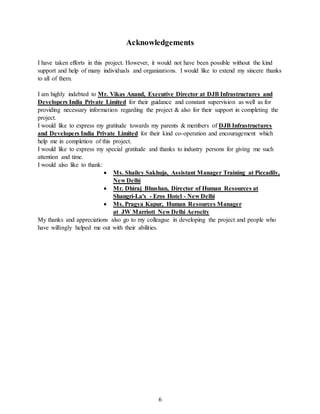 6
Acknowledgements
I have taken efforts in this project. However, it would not have been possible without the kind
support and help of many individuals and organizations. I would like to extend my sincere thanks
to all of them.
I am highly indebted to Mr. Vikas Anand, Executive Director at DJB Infrastructures and
Developers India Private Limited for their guidance and constant supervision as well as for
providing necessary information regarding the project & also for their support in completing the
project.
I would like to express my gratitude towards my parents & members of DJB Infrastructures
and Developers India Private Limited for their kind co-operation and encouragement which
help me in completion of this project.
I would like to express my special gratitude and thanks to industry persons for giving me such
attention and time.
I would also like to thank:
 Ms. Shailey Sakhuja, Assistant Manager Training at Piccadily,
New Delhi
 Mr. Dhiraj Bhushan, Director of Human Resources at
Shangri-La's - Eros Hotel - New Delhi
 Ms. Pragya Kapur, Human Resources Manager
at JW Marriott New Delhi Aerocity
My thanks and appreciations also go to my colleague in developing the project and people who
have willingly helped me out with their abilities.
 