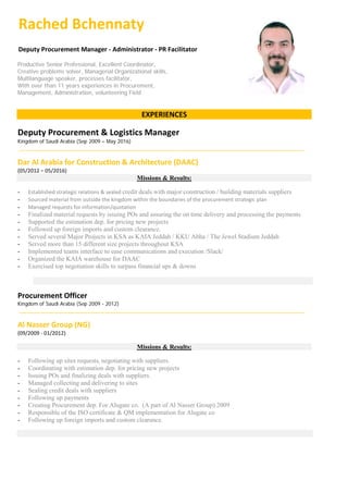 Rached Bchennaty
Deputy Procurement Manager - Administrator - PR Facilitator
Productive Senior Professional, Excellent Coordinator,
Creative problems solver, Managerial Organizational skills,
Multilanguage speaker, processes facilitator,
With over than 11 years experiences in Procurement,
Management, Administration, volunteering Field
EXPERIENCES
Deputy Procurement & Logistics Manager
Kingdom of Saudi Arabia (Sep 2009 – May 2016)
Dar Al Arabia for Construction & Architecture (DAAC)
(05/2012 – 05/2016)
Missions & Results:
- Established strategic relations & sealed credit deals with major construction / building materials suppliers
- Sourced material from outside the kingdom within the boundaries of the procurement strategic plan
- Managed requests for information/quotation
- Finalized material requests by issuing POs and assuring the on time delivery and processing the payments
- Supported the estimation dep. for pricing new projects
- Followed up foreign imports and custom clearance.
- Served several Major Projects in KSA as KAIA Jeddah / KKU Abha / The Jewel Stadium Jeddah
- Served more than 15 different size projects throughout KSA
- Implemented teams interface to ease communications and execution /Slack/
- Organized the KAIA warehouse for DAAC
- Exercised top negotiation skills to surpass financial ups & downs
Procurement Officer
Kingdom of Saudi Arabia (Sep 2009 - 2012)
Al Nasser Group (NG)
(09/2009 - 01/2012)
Missions & Results:
- Following up sites requests, negotiating with suppliers.
- Coordinating with estimation dep. for pricing new projects
- Issuing POs and finalizing deals with suppliers.
- Managed collecting and delivering to sites
- Sealing credit deals with suppliers
- Following up payments
- Creating Procurement dep. For Alugate co. (A part of Al Nasser Group) 2009
- Responsible of the ISO certificate & QM implementation for Alugate co
- Following up foreign imports and custom clearance.
 