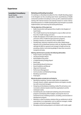 Levenbert Consultancy
Saudi Arabia
Jan 2012 – Sep 2015
Marketing and Branding Consultant
I’m working as a Branding Consultant for the e-Health Branding project
in the Kingdom (on the consulting team front). Saudi Ministry of Health
contracted Levenbert Consulting to come up with a total brand solution
starting with internal research and external research to review interna-
tional best practice in e-health branding all the way through to successful
implementation and measuring the brand performance.
The key objectives of this project are:
Build a brand which will represent the e-health in the Kingdom of
Saudi Arabia
The e-health brand must be developed in a way to reflect and rein-
force the e-health strategy and vision.
Enable all employees of the health sector to share the same values
and vision of the e-health through awareness programs.
Develop e-brand as an extension of the e-health brand.
Develop logo, stationery materials and any other related design
elements such as letterhead, business cards, etc. Branding e-health
will help the MOH to represent and manage its health services by
providing a distinct and enduring pledge of value that consumers
recognize and value.
Working with the team to produce the following deliverables:
Project Charter and Project Plan
Situational Analysis Report
Brand Platform Document
e-health Branding Strategy Report
Brand Logo
Brand Identity Brand Architecture
Brand Guidelines and Manual
Alignment Framework
Performance Management
Communication and Marketing Strategy
Branding Launch Event
Final report
My job description includes but not limited to:
Identifying marketing / business needs within an organization
through research, analysis, appraisal schemes and regular consulta-
tion with concerned managers;
Designing and developing marketing, media, PR, and various com-
munication solutions based on both the organization’s and the
individual’s needs;
Considering the costs of planned marketing and communication
programs and keeping within budgets: assessing the return on
investment of any marketing research, consulting, communication or
development program;
Working in a team to produce solutions that are satisfactory to all rel-
evant parties in an organization, such as staff, line managers, middle
managers and senior managers at board level;
Managing media buying programs and relations with media suppli-
Experience
 