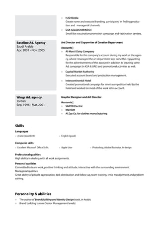 Baseline Ad. Agency
Saudi Arabia
Apr. 2001 - Nov. 2005
Wings Ad. agency
Jordan
Sep. 1996 - Mar. 2001
H2O Media
Create name and execute Branding, participated in finding produc-
tion and managerial channels.
GSK (GlaxoSmithKline)
Small Box vaccination promotion campaign and vaccination centers.
Art Director and Copywriter of Creative Department
Accounts |
Al-Mara’i Dairy Company
Responsible for this company’s account during my work at the agen-
cy, where I managed the art department and done the copywriting
for the advertisements of this account in addition to creating some
Ad. campaign (in KSA & UAE) and promotional activities as well.
Capital Market Authority
Executed account brand and production management.
Intercontinental Hotel
Created promotional campaign for tennis competition held by the
hotel and worked on most of the work in his account.
Graphic Designer and Art Director
Accounts |
SANYO Electric
Marriott
Al Zay Co. for clothes manufacturing
Skills
Languages
English (good)Arabic (excellent)
Computer skills
Photoshop, Adobe Illustrator, In-designApple UserExcellent Microsoft Office Skills.
Professional qualities
High ability in dealing with all work assignments.
Personal qualities
Committed to team work, positive thinking and attitude, interactive with the surrounding environment.
Managerial qualities:
Great ability of people appreciation, task distribution and follow-up, team training, crisis management and problem
solving.
Personality & abilities
The author of Brand Building and Identity Design book, in Arabic
Brand building trainer (Senior Management levels)
 