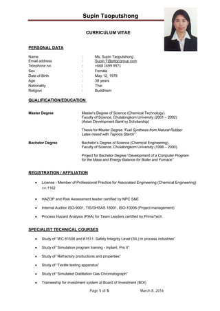 Supin Taoputshong
Page 1 of 5 March 8, 2016
 
CURRICULUM VITAE
PERSONAL DATA
Name : Ms. Supin Taoputshong
Email address : Supin.T@pttgcgroup.com
Telephone no.      :  +668 1699 9971
Sex : Female
Date of Birth : May 12, 1978
Age : 38 years
Nationality : Thai
Religion : Buddhism
QUALIFICATION/EDUCATION
Master Degree Master’s Degree of Science (Chemical Technology).
Faculty of Science, Chulalongkorn University (2001 – 2002)
(Asian Development Bank’sy Scholarship)
Thesis for Master Degree “Fuel Synthesis from Natural Rubber
Latex mixed with Tapioca Starch”
Bachelor Degree Bachelor’s Degree of Science (Chemical Engineering).
Faculty of Science, Chulalongkorn University (1998 – 2000).
Project for Bachelor Degree “Development of a Computer Program
for the Mass and Energy Balance for Boiler and Furnace”
REGISTRATION / AFFILIATION
 License - Member of Professional Practice for Associated Engineering (Chemical Engineering)
ภค.1162
 HAZOP and Risk Assessment leader certified by NPC S&E
 Internal Auditor ISO-9001, TIS/OHSAS 18001, ISO-10006 (Project management)
 Process Hazard Analysis (PHA) for Team Leaders certified by PrimaTech
SPECIALIST TECHNICAL COURSES
 Study of “IEC 61508 and 61511. Safety Integrity Level (SIL) in process industries”
 Study of “Simulation program training - Inplant, Pro II”
 Study of “Refractory productions and properties”
 Study of “Textile testing apparatus”
 Study of “Simulated Distillation Gas Chromatograph”
 Traineeship for investment system at Board of Investment (BOI)
 