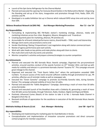  Launch of the Spin Series Refrigerator for the Chennai Market
 Planned and executed the opening Ten Exclusive Brand Outlets in the Maharashtra Market : Organizing
the Branding and set-up of the store, Inauguration and promotion through Print, Radio, OOH, BTL
activities and PR.
 Developed a re-usable Exhibition Set-up in Chennai which reduced EXPO setup time and cost by more
than 50%
Reliance Broadcast Network Ltd (BIG FM). Asst Manager-Marketing/Promotions Nov ‘11 – Jan ‘14
Key Responsibilities
 Formulating & implementing BIG FM-Radio station’s marketing strategy, alliances, media and
marketing initiatives across four cities- Bangalore, Mysore, Mangalore and Trivandrum
 Creating Quarterly plans for marketing, alliances, PR activities etc
 Accountable for all brand related performance metrics, Brand Health – TOM, reach and listenership
 Manage client events and promotions end to end
 Vendor Shortlisting / Rating / Empanelment / cost negotiation along with station commercial team
 Review of agency performance post each activity
 Work with sales heads on key pitches and make pitches along with them to clients
 Plan multi client and multi city events and activities
 Monitor competitor’s activities and prepare schemes/strategies to counter competition
Key Achievements
 Planned and executed the BIG Kannada Music Awards campaign; Organised the pre-promotional
activities, ensured seamless conduct of the awards function on 25th
October 2012, and tied up with
media for visibility and telecast in a prominent Kannada channel-“Suvarna TV”. This campaign ensured
great mileage to the channel.
 Organised and executed the “Total Quartz Safety Run” where the participation exceeded 1000
numbers. To ensure success of the event ensured sufficient visibility through promotional tie ups, PR
activities, effective use of reminder media as well as newspaper ads.
 Executed the “Green Ganesha” campaign to promote eco-friendly Ganesha idols, during Ganesha
festival .This campaign achieved visibility of more than 10 Lakhs.
 Planned and executed the “Edellu Bengalooru” Campaign, Generating a reach of more than 50 lakhs
across Karnataka
 Planned and executed Launch of the Breakfast show with a Celebrity RJ, generating a reach of more
than 60 lakhs across Karnataka, through Television, Radio, Outdoor, Digital and Onground Media
 Positively influenced Cumes (Reach) of the station to take it to No: 1 Kannada Radio Channel in
Bangalore (from No: 3)
 Received certificate of appreciation for the excellence in execution of the BIG Kannada Music Awards
Function.
Mahindra Holidays & Resorts (I) Ltd. Asst. Manager- Marketing June ’08 – April ‘11
Key responsibilities
 Developing and implementing the marketing plan for Club Mahindra in Kerala.
 Conceptualisation and implementation of innovative consumer promotions and direct consumer
contact programs for member acquisitions
 