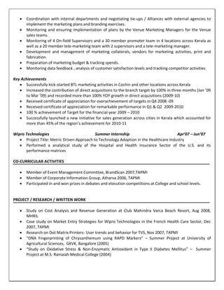  Coordination with internal departments and negotiating tie-ups / Alliances with external agencies to
implement the marketing plans and branding exercises.
 Monitoring and ensuring implementation of plans by the Venue Marketing Managers for the Venue
sales teams.
 Monitoring of 4 On-field Supervisors and a 30 member promoter team in 4 locations across Kerala as
well as a 20 member tele-marketing team with 2 supervisors and a tele-marketing manager.
 Development and management of marketing collaterals, vendors for marketing activities, print and
fabrication.
 Preparation of marketing budget & tracking spends.
 Monitoring data feedback , analysis of customer satisfaction levels and tracking competitor activities
Key Achievements
 Successfully kick-started BTL marketing activities in Cochin and other locations across Kerala
 Increased the contribution of direct acquisitions to the branch target by 100% in three months (Jan ’09
to Mar ’09) and recorded more than 100% YOY growth in direct acquisitions (2009-10)
 Received certificate of appreciation for overachievement of targets in Q4 2008 -09
 Received certificate of appreciation for remarkable performance in Q1 & Q2 2009-2010
 100 % achievement of Target for the financial year 2009 – 2010
 Successfully launched a new initiative for sales generation across cities in Kerala which accounted for
more than 45% of the region’s achievement for 2010-11
Wipro Technologies Summer Internship Apr’07 – Jun’07
 Project Title: Metric Driven Approach to Technology Adoption in the Healthcare Industry
 Performed a analytical study of the Hospital and Health Insurance Sector of the U.S. and its
performance matrices
CO-CURRICULAR ACTIVITIES
 Member of Event Management Committee, BrandScan 2007,TAPMI
 Member of Corporate Information Group, Atharva 2006, TAPMI
 Participated in and won prizes in debates and elocution competitions at College and school levels.
PROJECT / RESEARCH / WRITTEN WORK
 Study on Cost Analysis and Revenue Generation at Club Mahindra Varca Beach Resort, Aug 2008,
MHRIL
 Case study on Market Entry Strategies for Wipro Technologies in the French Health Care Sector, Dec
2007, TAPMI
 Research on Dot Matrix Printers- User trends and behavior for TVS, Nov 2007, TAPMI
 “DNA Fingerprinting of Chrysanthemum using RAPD Markers” – Summer Project at University of
Agricultural Sciences, GKVK, Bangalore (2005)
 “Study on Oxidative Stress & Non-Enzymatic Antioxidant in Type II Diabetes Mellitus” – Summer
Project at M.S. Ramaiah Medical College (2004)
 