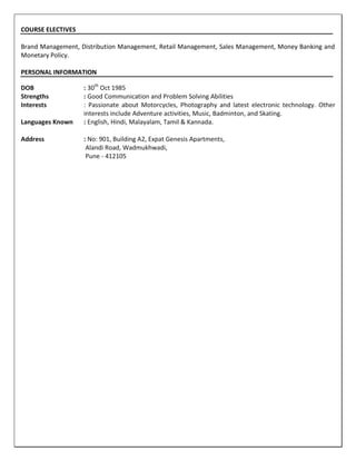 COURSE ELECTIVES
Brand Management, Distribution Management, Retail Management, Sales Management, Money Banking and
Monetary Policy.
PERSONAL INFORMATION
DOB : 30th
Oct 1985
Strengths : Good Communication and Problem Solving Abilities
Interests : Passionate about Motorcycles, Photography and latest electronic technology. Other
interests include Adventure activities, Music, Badminton, and Skating.
Languages Known : English, Hindi, Malayalam, Tamil & Kannada.
Address : No: 901, Building A2, Expat Genesis Apartments,
Alandi Road, Wadmukhwadi,
Pune - 412105
 