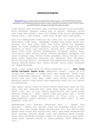 RENUNGAN HARIAN
1Samuel 1:6 Tetapi madunya selalu menyakiti hatinya supaya ia gusar, o
karena TUHAN telah menutup
kandungannya. 1:7 Demikianlah terjadi dari tahun ke tahun; setiap kali Hana pergi ke rumah TUHAN, Penina
menyakiti hati Hana, sehingga ia menangis dan tidak mau makan
Tidak sedikit umat Kristiani yang tiba-tiba menjadi malah beribadah,
malas melakukan kegiatan rohani lain di gereja, alasannya antara
yang cukup umum adalah , sakit hari dengan Tuhan karena kehidupannya
malang terus , atau menjadi tidak cocok dengan teman sepelayanan
Kita bisa membayangkan hancurnya hati Hana saat itu ketika ia sudah
benar-benar tidak tahan menghadapi keadaan yang begitu buruk bagi
dirinya. Hati Hana sudah sejak lama hancur ketika dia menyadari
bahwa dia bukan perempuan sempurna, ketika sampai dalam usia yang
demikian ia belum juga dikaruniai seorang anak. Alkitab mencatat
bahwa Tuhan telah menutup kandungannya. Perempuan manapun pasti
lebih hancur lagi hatinya ketika suaminya mengambil perempuan lain
untuk dijadikan madu, Ketika Elkana mengambil Penina menjadi istri
kedua sudah dipastikan kegusaran dan kesedihan Hana bertambah.
Ketika akhirnya Penina , saingannya bisa melahirkan banyak anak, dan
sengaja memanas-manasi Hana supaya menjadi gusar, pasti kesedihan
itu sangat mendalam
Tetapi lihat respon Hana di dalam kesemuanya itu : Hana tetap
setiap beribadah kepada Allah, memberikan korban , pergi ke Silo
setiap tahun walaupun ia sangat yakin akan menderita. Ibadah untuk
Tuhan mengalahkan kegusaran hatinya. Dari kisah Elkana, Hana dan
Penina coba kita lihat Hana, sudah jelas setiap tahun dia akan
menderita karena sikap Penina yang membuatnya gusar dan itu terjadi
berulang-ulang.
Saya yakin, ketika tahun ke sekian mereka sekeluarga pergi ke Silo
pasti jauh hari sebelumya Hana sudah gusar karena sangat tahu akan
sangat sakit hati di sana. Penina mengolok-olok atau dalam bahasa
sekarang “membully “ Hana karena tidak bisa punya anak , tetapi
Alkitab menulis bahwa bertahun-tahun ia tetap setia , ikut
mempersembahkan korban walaupun dia sudah yakin pasti ia akan
mengalami susah hati.
Bagaimanakah kita merespon kemalangan kita ? Apakah kita
emosional ? Apakah kita menjadi tidak mau beribadah kepada Allah?
Apakah kita suka bangga dengan keterpurukan kita dan menceritakan
kepada semua orang? Mari belajar dari Hana, yang mampu mengendalikan
emosi sehingga hubungan dengan Tuhan dan sesamanya dapat terjaga.
Tetap setia beribadah walaupun sedang di dalam perkara yang berat.
Tetap sabar walaupun berada di dalam tekanan. Tuhan memberkati.
(alv)
 
