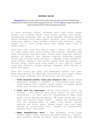 RENUNGAN HARIAN
1Samuel 1:9 Pada suatu kali, setelah mereka habis makan dan minum di Silo, berdirilah Hana,
sedang imam Eli duduk di kursi dekat tiang pintu bait suci r
TUHAN, 1:10 dan dengan hati pedih s
ia
berdoa kepada TUHAN sambil menangis tersedu-sedu.
Di dalam menyikapi kondisi kehidupan yang tidak sesuai dengan
harapan kita biasanya banyak orang merasa tertekan atau stress.
Kecenderungan masyarakat saat ini adalah mengumbar kesedihan apalagi
dengan banyaknya sosial media seperti Facebook, Path, Instagram atau
sejenisnya. Apabila orang tersebut termasuk yang emosional, sangat
mungkin dia it curcol dengan penuh emosi kepada semua orang di
sekelilingnya.
Kalau kita lihat kisah dari Hana di dalam 1 Samuel, Hana pada saat
itu sudah sangat pasti dalam kondisi yang tertekan. Kesedihan yang
sudah terakumulasi bertahun-tahun. Karena dimadu suaminya, kemudian
madunya itu menyakiti dia, kemudian suaminya Elkanajuga mungkin
kurang peka sehingga masih bertanya, “ Mengapa engkau bersedih?”.
Dalam kondisi demikian, Hana berdoa kepada Tuhan mencurahkan isi
hatinya. Tetapi cobaan belum cukup sampai di situ, Imam Eli sebagai
orang yang dihormati sebagai pemimpin keagamaan malah menuduh ia
mabuk oleh anggur.
Kalau kita tinjau dari sudut ilmu pengetahuan modern, saya yakin
bahwa Hana memiliki EQ (Emotional Intelligence) yang tinggi, dimana
ia bisa sangat menguasai diri dan emosinya. Buktinya adalah :
1. Tidak menjelek-jelekan orang yang menyakiti dia: Ketika Elkana
menanyakan, mengapa ia bersedih, ia tidak berkata yang jelek-
jelek mengenai Penina padahal sangat mungkin ia mengadu kepada
Elkana atas kelakuan Penina yang semena-mena.
2. Tidak show off kemalangan: Ketika dalam kondisi stress tak
tertahan , Hana memilih untuk pergi sendiri ke bait Allah
untuk berdoa , ia tidak “show off” kesedihannya di depan orang
banyak karena menjaga martabatnya.  Berepa banyak dari kita
yang suka menjadi “Drama Queen” , bangga akan keterpurukan
kita dan mengumbar-umbar di depan orang banyak, apalagi
sekarang ada social media, berapa banyak yang suka umbar
masalah di status-status kita . Apakah itu menyelesaikan
masalah? Tentu tidak bukan.
3. Mempu mengendalikan emosi : Coba bayangkan, ketika dalam
kondisi sangat stress ,menangis dan bedoa sendirian , Imam Eli
yang dihormati menuduh ia mabuk. Dalam kondisi yang demikian
 