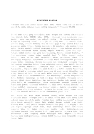 RENUNGAN HARIAN
“Dengan demikian semua orang akan tahu bahwa kamu adalah murid-
murid-Ku yaitu jikalau kamu saling mengasihi” (Yohanes 13:35)
Salah satu kata yang seringkali kita dengar dan jumpai akhir-akhir
ini adalah kata PEDULI atau CARE. Sebelum kita mendalami soal
peduli, saya mau memberikan sebuah cerita : Di sebuah peternakan,
hiduplah sepasang suami istri petani yang memiliki seekor ayam,
seekor sapi, seekor kambing dan di sana juga hidup seekor binatang
pengerat yaitu tikus. Ketika menyadari di rumahnya ada seekor tikus
maka petani membeli sebuah perangkap tikus. Tikus melihat perangkap
untuknya berteriak minta tolong kepada kambing, ayam dan sapi,
tetapi tidak seekor pun yang mau menolong. Mereka kompak berkata, “
Itu masalahmu tikus, bukan masalah kami “. Tikus sangat sedih
sekali. Pada malam hari terdengar kalau perangkap tikus itu
menangkap mangsanya “Cetarrrr” suaranya keras membangunkan pasangan
suami istri tersebur. Mereka melongok dan menjumpai ternyata yang
tertangkap perangkap bukan tikus melainkan seekor ular kecil. Ketika
istri petani mendekat, tiba-tiba saya ular tersebut menggigit
tangannya . Rupanya ular itu ular berbisa . Istri petani terserang
demam tinggi , sehingga petani memotong si ayam untuk dibuatkan sup
ayam. Namun, si istri tetap sakit walau sudah diobati dan diberi sup
ayam. Atas saran saudara-saudara dan kerabatnya, petani menyuguhkan
hati kambing karenanya si kambing juga disembelih. Ternyata istri
petani tidak dapat tertolong dan meninggal dunia. Ada banyak orang
yang hadir ke pemakamannya. Untuk memberikan makanan kepada para
tamu maka petani terpaksa memotong si sapi untuk dibuat rendang. Si
tikus melihat kesemuanya itu dengan heran , karena perangkap yang
seharusnya ditujukan untuknya ternyata berakibat fatal bukan untuk
si tikus sendiri melainkan untuk teman-teman yang lain.
Dari kisah ini kita dapat menarik benang merah dengan apa yang
dikatakan Yesus ““Dengan demikian semua orang akan tahu bahwa kamu
adalah murid-murid-Ku yaitu jikalau kamu saling mengasihi” . Salah
satu tanda mengasihi orang lain adalah dengan peduli atau CARE.
Kadang kita tidak peduli dengan orang-orang yang kita anggap tidak
ada kepentingannya untuk kita. Tapi sebenarnya tidak seharusnya
seperti itu. Di dalam ilustrasi cerita tadi, ketidakpedulian
terhadap Sesuatu yang menurut kita tidak penting ternyata bisa juga
berdampak tidak langsung dalam kehidupan kita. Kepedulian bukan
karena kita berkepentingan, tetapi lebih karena kita mengasihi orang
lain. (alv)
 